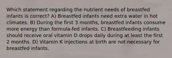 Which statement regarding the nutrient needs of breastfed infants is correct? A) Breastfed infants need extra water in hot climates. B) During the first 3 months, breastfed infants consume more energy than formula-fed infants. C) Breastfeeding infants should receive oral vitamin D drops daily during at least the first 2 months. D) Vitamin K injections at birth are not necessary for breastfed infants.