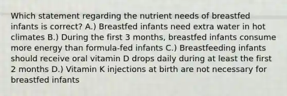 Which statement regarding the nutrient needs of breastfed infants is correct? A.) Breastfed infants need extra water in hot climates B.) During the first 3 months, breastfed infants consume more energy than formula-fed infants C.) Breastfeeding infants should receive oral vitamin D drops daily during at least the first 2 months D.) Vitamin K injections at birth are not necessary for breastfed infants