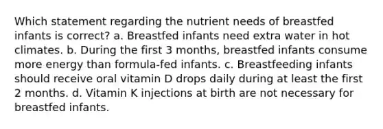 Which statement regarding the nutrient needs of breastfed infants is correct? a. Breastfed infants need extra water in hot climates. b. During the first 3 months, breastfed infants consume more energy than formula-fed infants. c. Breastfeeding infants should receive oral vitamin D drops daily during at least the first 2 months. d. Vitamin K injections at birth are not necessary for breastfed infants.