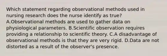 Which statement regarding observational methods used in nursing research does the nurse identify as true? A.Observational methods are used to gather data on physiological parameters. B.Scientific observation requires providing a relationship to scientific theory. C.A disadvantage of observational methods is that they are very rigid. D.Data are not distorted as a result of the observer's presence.