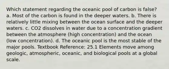 Which statement regarding the oceanic pool of carbon is false? a. Most of the carbon is found in the deeper waters. b. There is relatively little mixing between the ocean surface and the deeper waters. c. CO2 dissolves in water due to a concentration gradient between the atmosphere (high concentration) and the ocean (low concentration). d. The oceanic pool is the most stable of the major pools. Textbook Reference: 25.1 Elements move among geologic, atmospheric, oceanic, and biological pools at a global scale.