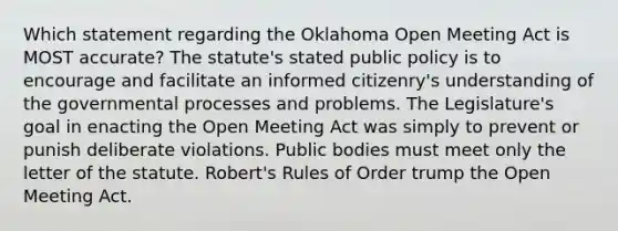 Which statement regarding the Oklahoma Open Meeting Act is MOST accurate? The statute's stated public policy is to encourage and facilitate an informed citizenry's understanding of the governmental processes and problems. The Legislature's goal in enacting the Open Meeting Act was simply to prevent or punish deliberate violations. Public bodies must meet only the letter of the statute. Robert's Rules of Order trump the Open Meeting Act.