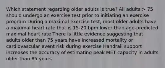 Which statement regarding older adults is true? All adults > 75 should undergo an exercise test prior to initiating an exercise program During a maximal exercise test, most older adults have a maximal heart rate that is 15-20 bpm lower than age-predicted maximal heart rate There is little evidence suggesting that adults older than 75 years have increased mortality or cardiovascular event risk during exercise Handrail support increases the accuracy of estimating peak MET capacity in adults older than 85 years