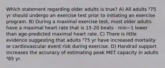 Which statement regarding older adults is true? A) All adults ³75 yr should undergo an exercise test prior to initiating an exercise program. B) During a maximal exercise test, most older adults have a maximal heart rate that is 15-20 beats · min−1 lower than age-predicted maximal heart rate. C) There is little evidence suggesting that adults ³75 yr have increased mortality or cardiovascular event risk during exercise. D) Handrail support increases the accuracy of estimating peak MET capacity in adults ³85 yr.