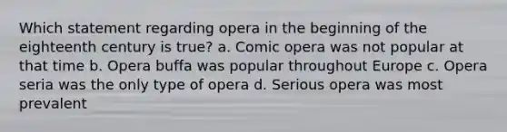 Which statement regarding opera in the beginning of the eighteenth century is true? a. Comic opera was not popular at that time b. Opera buffa was popular throughout Europe c. Opera seria was the only type of opera d. Serious opera was most prevalent