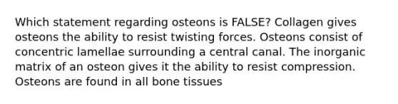 Which statement regarding osteons is FALSE? Collagen gives osteons the ability to resist twisting forces. Osteons consist of concentric lamellae surrounding a central canal. The inorganic matrix of an osteon gives it the ability to resist compression. Osteons are found in all bone tissues