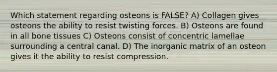 Which statement regarding osteons is FALSE? A) Collagen gives osteons the ability to resist twisting forces. B) Osteons are found in all bone tissues C) Osteons consist of concentric lamellae surrounding a central canal. D) The inorganic matrix of an osteon gives it the ability to resist compression.