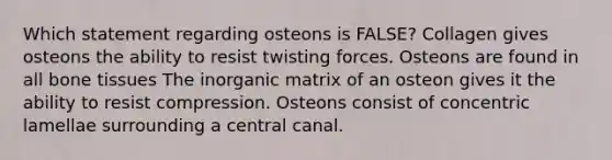 Which statement regarding osteons is FALSE? Collagen gives osteons the ability to resist twisting forces. Osteons are found in all bone tissues The inorganic matrix of an osteon gives it the ability to resist compression. Osteons consist of concentric lamellae surrounding a central canal.