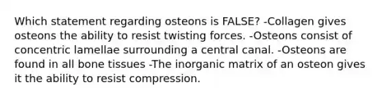 Which statement regarding osteons is FALSE? -Collagen gives osteons the ability to resist twisting forces. -Osteons consist of concentric lamellae surrounding a central canal. -Osteons are found in all bone tissues -The inorganic matrix of an osteon gives it the ability to resist compression.