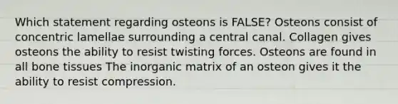 Which statement regarding osteons is FALSE? Osteons consist of concentric lamellae surrounding a central canal. Collagen gives osteons the ability to resist twisting forces. Osteons are found in all bone tissues The inorganic matrix of an osteon gives it the ability to resist compression.