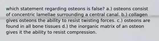 which statement regarding osteons is false? a.) osteons consist of concentric lamellae surrounding a central canal. b.) collagen gives osteons the ability to resist twisting forces. c.) osteons are found in all bone tissues d.) the inorganic matrix of an osteon gives it the ability to resist compression.