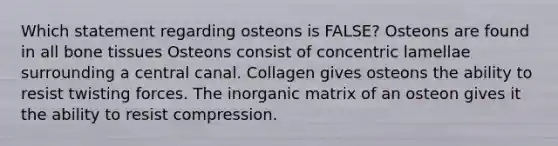 Which statement regarding osteons is FALSE? Osteons are found in all bone tissues Osteons consist of concentric lamellae surrounding a central canal. Collagen gives osteons the ability to resist twisting forces. The inorganic matrix of an osteon gives it the ability to resist compression.