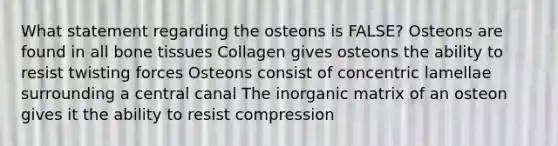 What statement regarding the osteons is FALSE? Osteons are found in all bone tissues Collagen gives osteons the ability to resist twisting forces Osteons consist of concentric lamellae surrounding a central canal The inorganic matrix of an osteon gives it the ability to resist compression