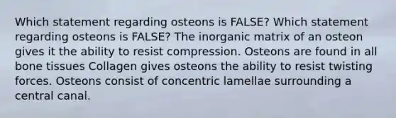 Which statement regarding osteons is FALSE? Which statement regarding osteons is FALSE? The inorganic matrix of an osteon gives it the ability to resist compression. Osteons are found in all bone tissues Collagen gives osteons the ability to resist twisting forces. Osteons consist of concentric lamellae surrounding a central canal.