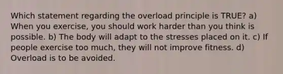 Which statement regarding the overload principle is TRUE? a) When you exercise, you should work harder than you think is possible. b) The body will adapt to the stresses placed on it. c) If people exercise too much, they will not improve fitness. d) Overload is to be avoided.