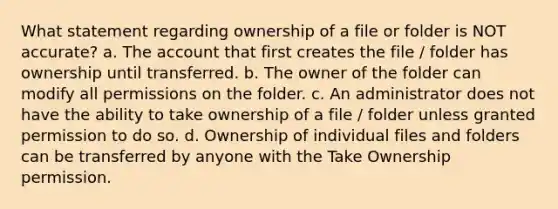 What statement regarding ownership of a file or folder is NOT accurate? a. The account that first creates the file / folder has ownership until transferred. b. The owner of the folder can modify all permissions on the folder. c. An administrator does not have the ability to take ownership of a file / folder unless granted permission to do so. d. Ownership of individual files and folders can be transferred by anyone with the Take Ownership permission.