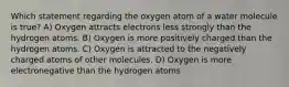 Which statement regarding the oxygen atom of a water molecule is true? A) Oxygen attracts electrons less strongly than the hydrogen atoms. B) Oxygen is more positively charged than the hydrogen atoms. C) Oxygen is attracted to the negatively charged atoms of other molecules. D) Oxygen is more electronegative than the hydrogen atoms