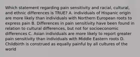 Which statement regarding pain sensitivity and racial, cultural, and ethnic differences is TRUE? A. individuals of Hispanic origin are more likely than individuals with Northern European roots to express pain B. Differences in pain sensitivity have been found in relation to cultural differences, but not for socioeconomic differences C. Asian individuals are more likely to report greater pain sensitivity than individuals with Middle Eastern roots D. Childbirth is construed as equally painful by all cultures of the world