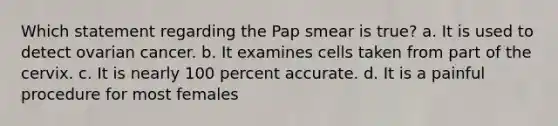 Which statement regarding the Pap smear is true? a. It is used to detect ovarian cancer. b. It examines cells taken from part of the cervix. c. It is nearly 100 percent accurate. d. It is a painful procedure for most females