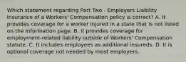 Which statement regarding Part Two - Employers Liability Insurance of a Workers' Compensation policy is correct? A. It provides coverage for a worker injured in a state that is not listed on the Information page. B. It provides coverage for employment-related liability outside of Workers' Compensation statute. C. It includes employees as additional insureds. D. It is optional coverage not needed by most employers.