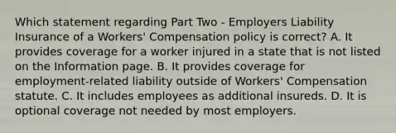 Which statement regarding Part Two - Employers Liability Insurance of a Workers' Compensation policy is correct? A. It provides coverage for a worker injured in a state that is not listed on the Information page. B. It provides coverage for employment-related liability outside of Workers' Compensation statute. C. It includes employees as additional insureds. D. It is optional coverage not needed by most employers.