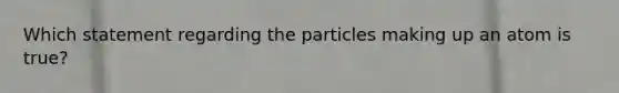 Which statement regarding the particles making up an atom is true?