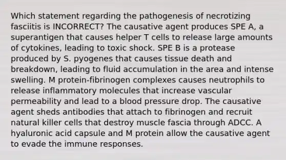 Which statement regarding the pathogenesis of necrotizing fasciitis is INCORRECT? The causative agent produces SPE A, a superantigen that causes helper T cells to release large amounts of cytokines, leading to toxic shock. SPE B is a protease produced by S. pyogenes that causes tissue death and breakdown, leading to fluid accumulation in the area and intense swelling. M protein-fibrinogen complexes causes neutrophils to release inflammatory molecules that increase vascular permeability and lead to a <a href='https://www.questionai.com/knowledge/kD0HacyPBr-blood-pressure' class='anchor-knowledge'>blood pressure</a> drop. The causative agent sheds antibodies that attach to fibrinogen and recruit natural killer cells that destroy muscle fascia through ADCC. A hyaluronic acid capsule and M protein allow the causative agent to evade the immune responses.