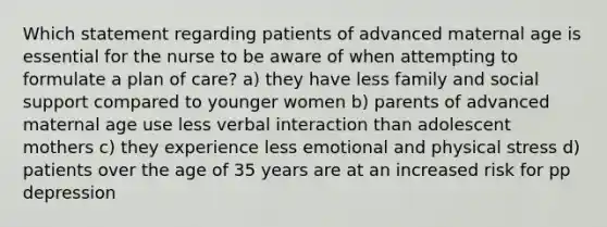 Which statement regarding patients of advanced maternal age is essential for the nurse to be aware of when attempting to formulate a plan of care? a) they have less family and social support compared to younger women b) parents of advanced maternal age use less verbal interaction than adolescent mothers c) they experience less emotional and physical stress d) patients over the age of 35 years are at an increased risk for pp depression