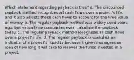 Which statement regarding payback is true? a. The discounted payback method recognizes all cash flows over a project's life, and it also adjusts these cash flows to account for the time value of money. b. The regular payback method was widely used years ago, but virtually no companies even calculate the payback today. c. The regular payback method recognizes all cash flows over a project's life. d. The regular payback is useful as an indicator of a project's liquidity because it gives managers an idea of how long it will take to recover the funds invested in a project.