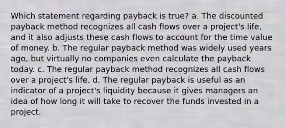 Which statement regarding payback is true? a. The discounted payback method recognizes all cash flows over a project's life, and it also adjusts these cash flows to account for the time value of money. b. The regular payback method was widely used years ago, but virtually no companies even calculate the payback today. c. The regular payback method recognizes all cash flows over a project's life. d. The regular payback is useful as an indicator of a project's liquidity because it gives managers an idea of how long it will take to recover the funds invested in a project.