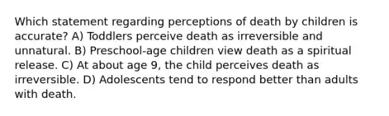 Which statement regarding perceptions of death by children is accurate? A) Toddlers perceive death as irreversible and unnatural. B) Preschool-age children view death as a spiritual release. C) At about age 9, the child perceives death as irreversible. D) Adolescents tend to respond better than adults with death.