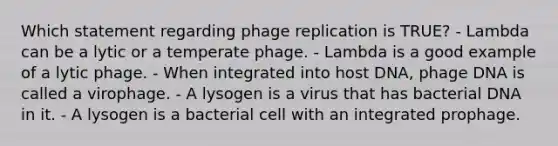 Which statement regarding phage replication is TRUE? - Lambda can be a lytic or a temperate phage. - Lambda is a good example of a lytic phage. - When integrated into host DNA, phage DNA is called a virophage. - A lysogen is a virus that has bacterial DNA in it. - A lysogen is a bacterial cell with an integrated prophage.