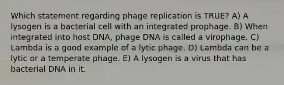 Which statement regarding phage replication is TRUE? A) A lysogen is a bacterial cell with an integrated prophage. B) When integrated into host DNA, phage DNA is called a virophage. C) Lambda is a good example of a lytic phage. D) Lambda can be a lytic or a temperate phage. E) A lysogen is a virus that has bacterial DNA in it.