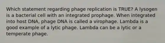 Which statement regarding phage replication is TRUE? A lysogen is a bacterial cell with an integrated prophage. When integrated into host DNA, phage DNA is called a virophage. Lambda is a good example of a lytic phage. Lambda can be a lytic or a temperate phage.