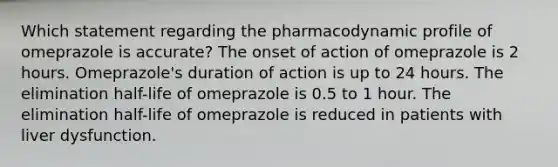 Which statement regarding the pharmacodynamic profile of omeprazole is accurate? The onset of action of omeprazole is 2 hours. Omeprazole's duration of action is up to 24 hours. The elimination half-life of omeprazole is 0.5 to 1 hour. The elimination half-life of omeprazole is reduced in patients with liver dysfunction.