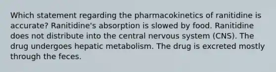 Which statement regarding the pharmacokinetics of ranitidine is accurate? Ranitidine's absorption is slowed by food. Ranitidine does not distribute into the central nervous system (CNS). The drug undergoes hepatic metabolism. The drug is excreted mostly through the feces.