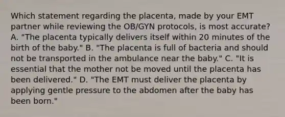 Which statement regarding the​ placenta, made by your EMT partner while reviewing the​ OB/GYN protocols, is most​ accurate? A. ​"The placenta typically delivers itself within 20 minutes of the birth of the​ baby." B. ​"The placenta is full of bacteria and should not be transported in the ambulance near the​ baby." C. ​"It is essential that the mother not be moved until the placenta has been​ delivered." D. ​"The EMT must deliver the placenta by applying gentle pressure to the abdomen after the baby has been​ born."