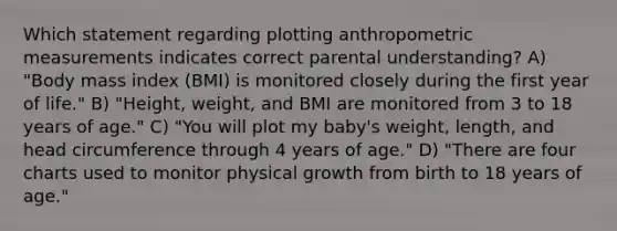 Which statement regarding plotting anthropometric measurements indicates correct parental understanding? A) "Body mass index (BMI) is monitored closely during the first year of life." B) "Height, weight, and BMI are monitored from 3 to 18 years of age." C) "You will plot my baby's weight, length, and head circumference through 4 years of age." D) "There are four charts used to monitor physical growth from birth to 18 years of age."