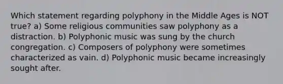 Which statement regarding polyphony in the Middle Ages is NOT true? a) Some religious communities saw polyphony as a distraction. b) Polyphonic music was sung by the church congregation. c) Composers of polyphony were sometimes characterized as vain. d) Polyphonic music became increasingly sought after.