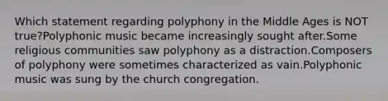 Which statement regarding polyphony in the Middle Ages is NOT true?Polyphonic music became increasingly sought after.Some religious communities saw polyphony as a distraction.Composers of polyphony were sometimes characterized as vain.Polyphonic music was sung by the church congregation.