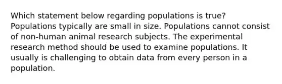 Which statement below regarding populations is true? Populations typically are small in size. Populations cannot consist of non-human animal research subjects. The experimental research method should be used to examine populations. It usually is challenging to obtain data from every person in a population.