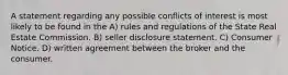 A statement regarding any possible conflicts of interest is most likely to be found in the A) rules and regulations of the State Real Estate Commission. B) seller disclosure statement. C) Consumer Notice. D) written agreement between the broker and the consumer.