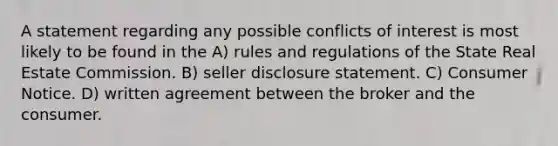 A statement regarding any possible conflicts of interest is most likely to be found in the A) rules and regulations of the State Real Estate Commission. B) seller disclosure statement. C) Consumer Notice. D) written agreement between the broker and the consumer.