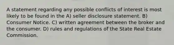 A statement regarding any possible conflicts of interest is most likely to be found in the A) seller disclosure statement. B) Consumer Notice. C) written agreement between the broker and the consumer. D) rules and regulations of the State Real Estate Commission.