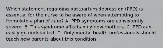 Which statement regarding postpartum depression (PPD) is essential for the nurse to be aware of when attempting to formulate a plan of care? A. PPD symptoms are consistently severe. B. This syndrome affects only new mothers. C. PPD can easily go undetected. D. Only mental health professionals should teach new parents about this condition