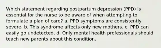 Which statement regarding postpartum depression (PPD) is essential for the nurse to be aware of when attempting to formulate a plan of care? a. PPD symptoms are consistently severe. b. This syndrome affects only new mothers. c. PPD can easily go undetected. d. Only mental health professionals should teach new parents about this condition.