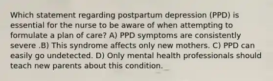 Which statement regarding postpartum depression (PPD) is essential for the nurse to be aware of when attempting to formulate a plan of care? A) PPD symptoms are consistently severe .B) This syndrome affects only new mothers. C) PPD can easily go undetected. D) Only mental health professionals should teach new parents about this condition.