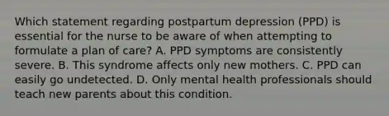 Which statement regarding postpartum depression (PPD) is essential for the nurse to be aware of when attempting to formulate a plan of care? A. PPD symptoms are consistently severe. B. This syndrome affects only new mothers. C. PPD can easily go undetected. D. Only mental health professionals should teach new parents about this condition.