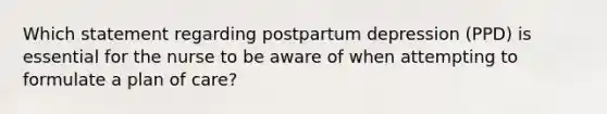 Which statement regarding postpartum depression (PPD) is essential for the nurse to be aware of when attempting to formulate a plan of care?