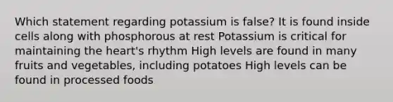 Which statement regarding potassium is false? It is found inside cells along with phosphorous at rest Potassium is critical for maintaining the heart's rhythm High levels are found in many fruits and vegetables, including potatoes High levels can be found in processed foods